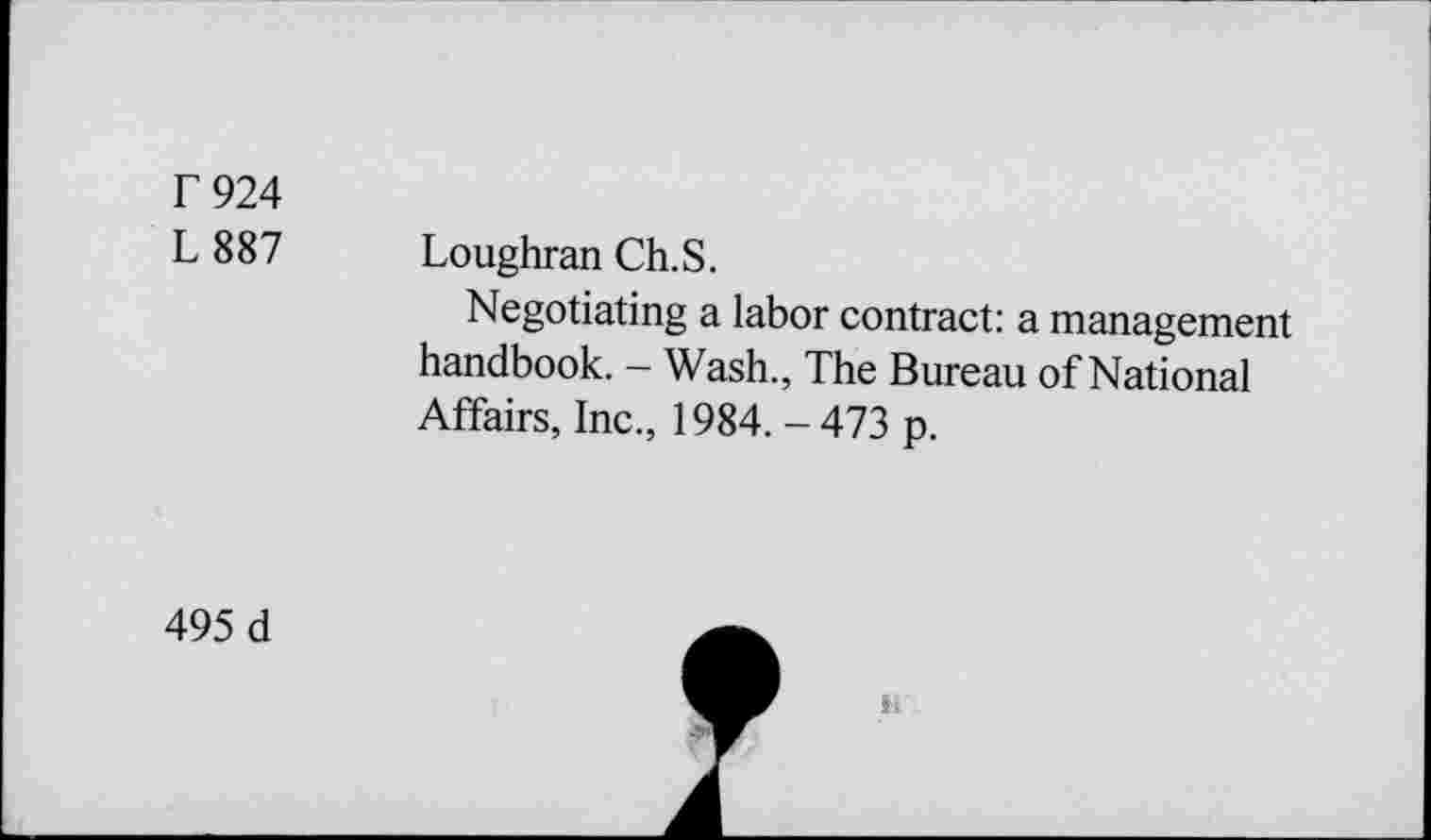 ﻿F924
L 887 Loughran Ch.S.
Negotiating a labor contract: a management handbook. - Wash., The Bureau of National Affairs, Inc., 1984. - 473 p.
495 d